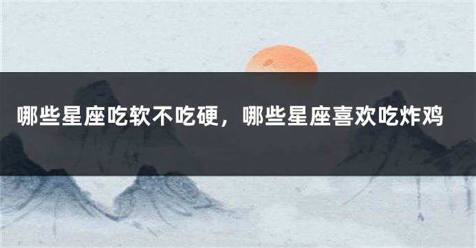 哪些星座吃软不吃硬，哪些星座喜欢吃炸鸡