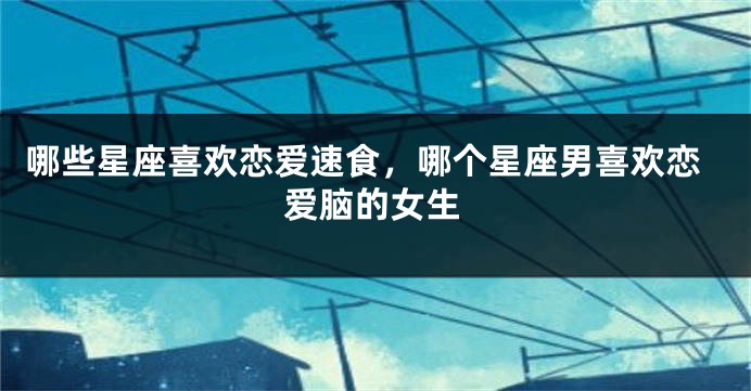 哪些星座喜欢恋爱速食，哪个星座男喜欢恋爱脑的女生