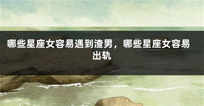 哪些星座女容易遇到渣男，哪些星座女容易出轨