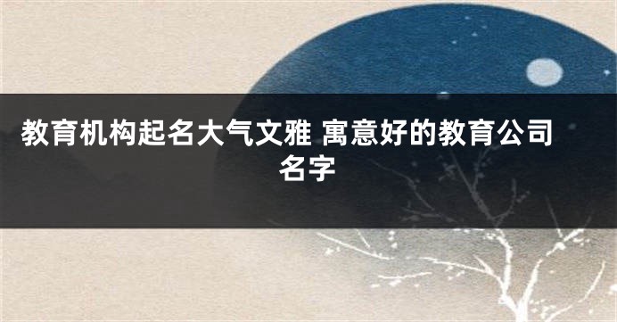 教育机构起名大气文雅 寓意好的教育公司名字