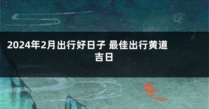 2024年2月出行好日子 最佳出行黄道吉日