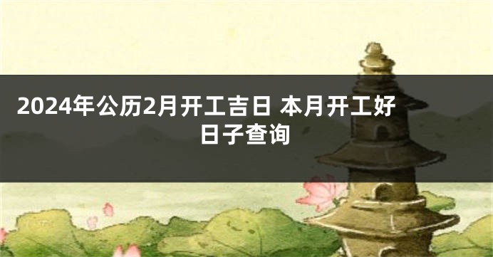 2024年公历2月开工吉日 本月开工好日子查询