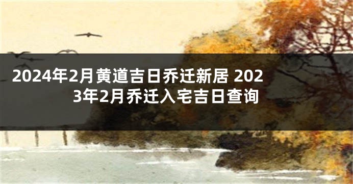 2024年2月黄道吉日乔迁新居 2023年2月乔迁入宅吉日查询