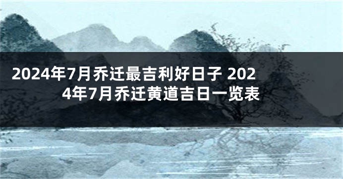 2024年7月乔迁最吉利好日子 2024年7月乔迁黄道吉日一览表