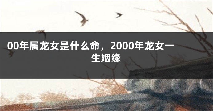 00年属龙女是什么命，2000年龙女一生姻缘