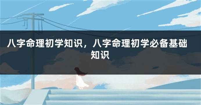 八字命理初学知识，八字命理初学必备基础知识