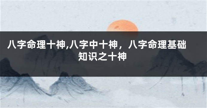 八字命理十神,八字中十神，八字命理基础知识之十神