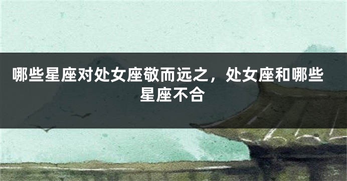 哪些星座对处女座敬而远之，处女座和哪些星座不合