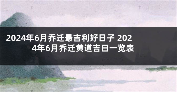 2024年6月乔迁最吉利好日子 2024年6月乔迁黄道吉日一览表