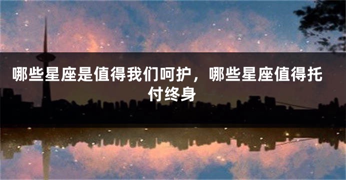 哪些星座是值得我们呵护，哪些星座值得托付终身