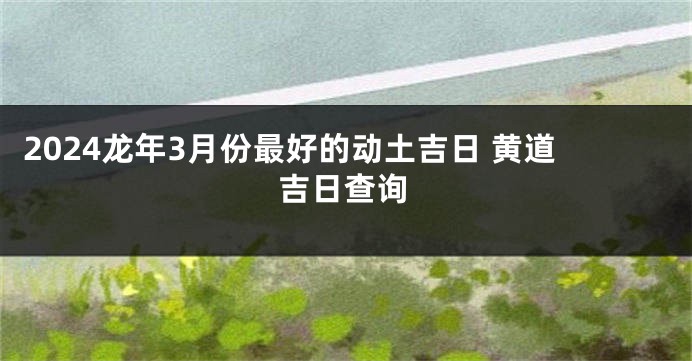 2024龙年3月份最好的动土吉日 黄道吉日查询