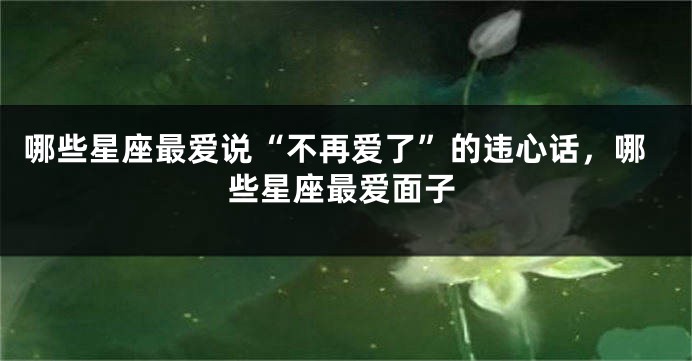 哪些星座最爱说“不再爱了”的违心话，哪些星座最爱面子