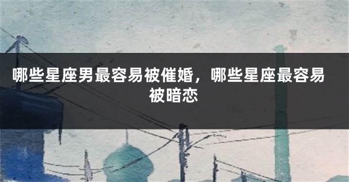 哪些星座男最容易被催婚，哪些星座最容易被暗恋