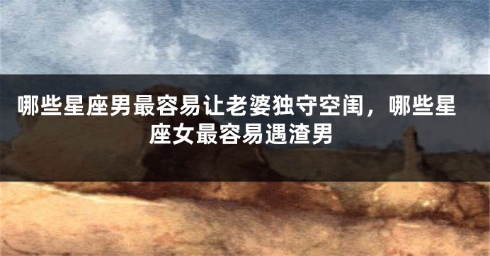 哪些星座男最容易让老婆独守空闺，哪些星座女最容易遇渣男