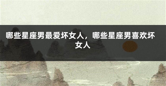 哪些星座男最爱坏女人，哪些星座男喜欢坏女人