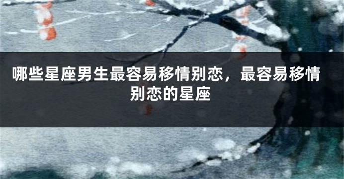 哪些星座男生最容易移情别恋，最容易移情别恋的星座