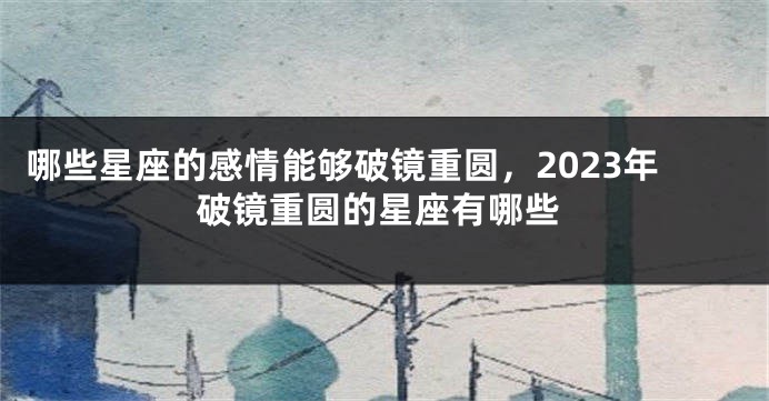 哪些星座的感情能够破镜重圆，2023年破镜重圆的星座有哪些