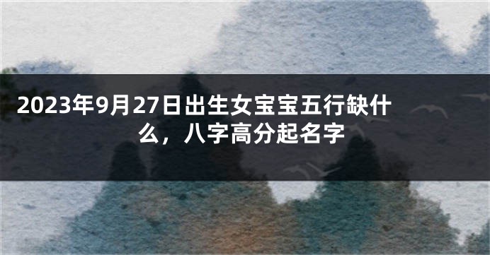 2023年9月27日出生女宝宝五行缺什么，八字高分起名字