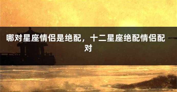 哪对星座情侣是绝配，十二星座绝配情侣配对