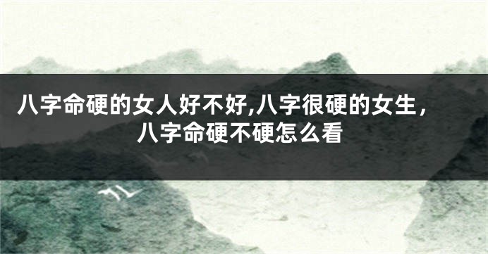 八字命硬的女人好不好,八字很硬的女生，八字命硬不硬怎么看