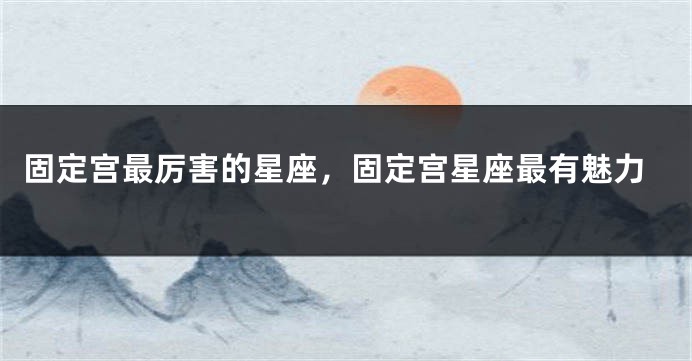 固定宫最厉害的星座，固定宫星座最有魅力