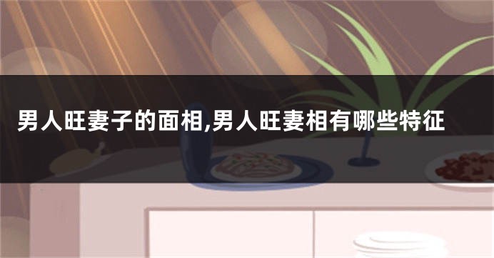 男人旺妻子的面相,男人旺妻相有哪些特征