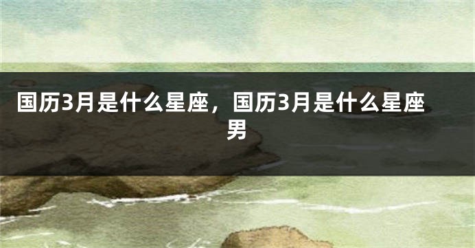 国历3月是什么星座，国历3月是什么星座男