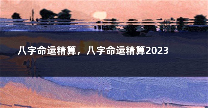 八字命运精算，八字命运精算2023