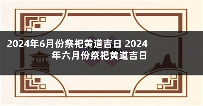 2024年6月份祭祀黄道吉日 2024年六月份祭祀黄道吉日