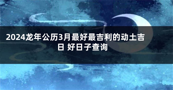 2024龙年公历3月最好最吉利的动土吉日 好日子查询