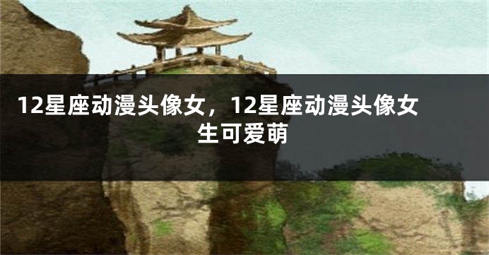 12星座动漫头像女，12星座动漫头像女生可爱萌