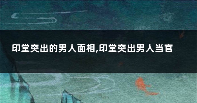 印堂突出的男人面相,印堂突出男人当官