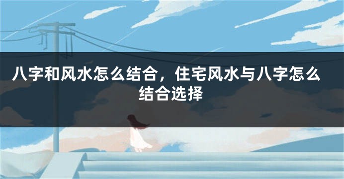 八字和风水怎么结合，住宅风水与八字怎么结合选择