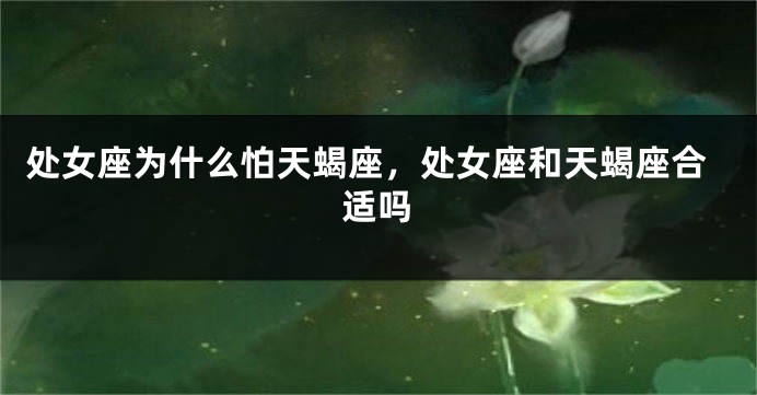 处女座为什么怕天蝎座，处女座和天蝎座合适吗