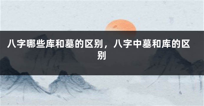 八字哪些库和墓的区别，八字中墓和库的区别