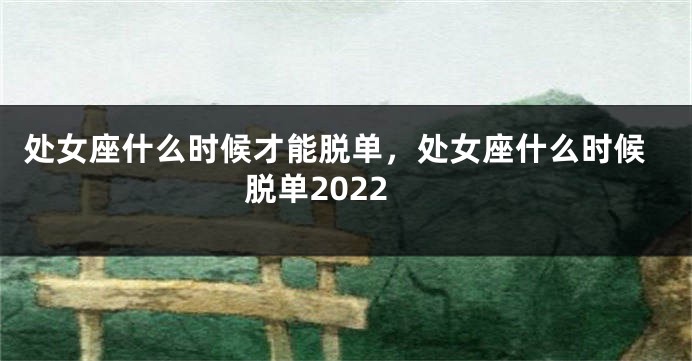 处女座什么时候才能脱单，处女座什么时候脱单2022