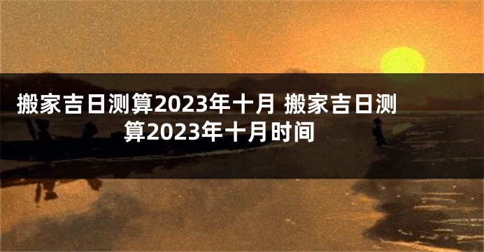 搬家吉日测算2023年十月 搬家吉日测算2023年十月时间