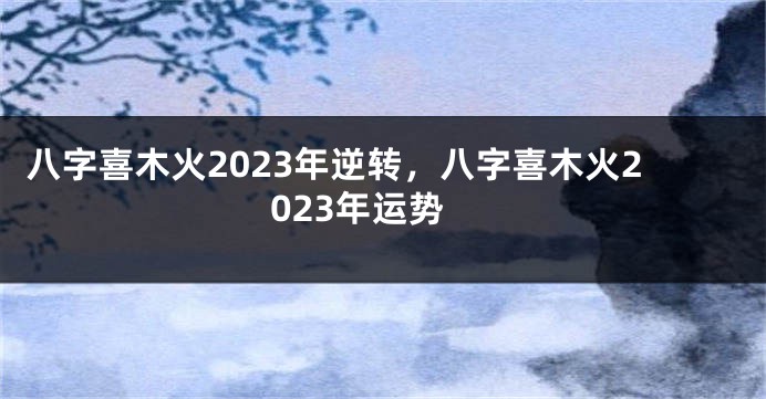 八字喜木火2023年逆转，八字喜木火2023年运势