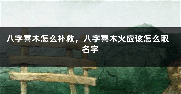 八字喜木怎么补救，八字喜木火应该怎么取名字