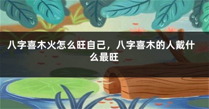 八字喜木火怎么旺自己，八字喜木的人戴什么最旺