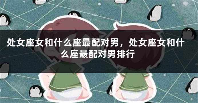 处女座女和什么座最配对男，处女座女和什么座最配对男排行