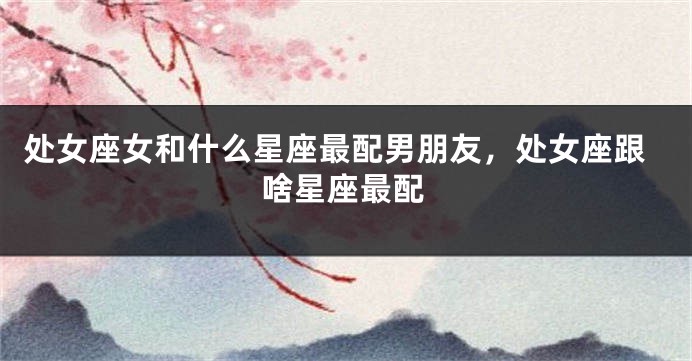 处女座女和什么星座最配男朋友，处女座跟啥星座最配