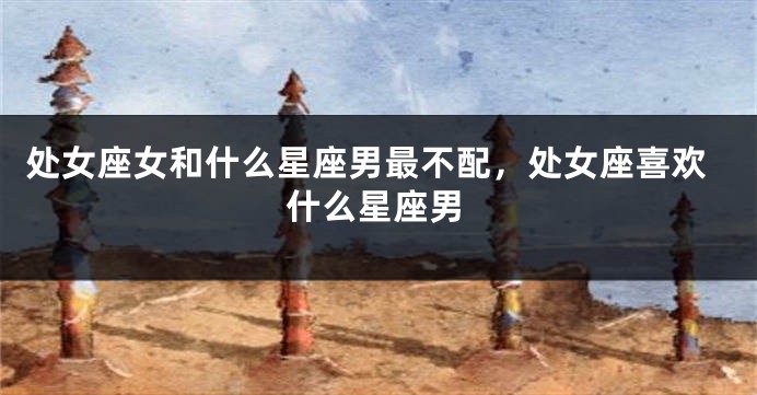 处女座女和什么星座男最不配，处女座喜欢什么星座男