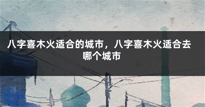 八字喜木火适合的城市，八字喜木火适合去哪个城市