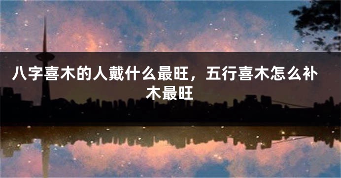 八字喜木的人戴什么最旺，五行喜木怎么补木最旺