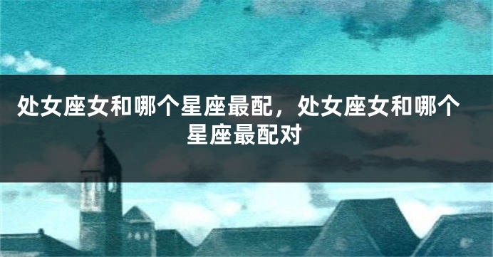 处女座女和哪个星座最配，处女座女和哪个星座最配对
