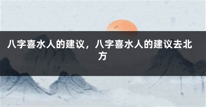 八字喜水人的建议，八字喜水人的建议去北方