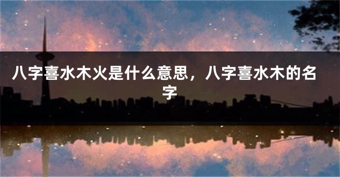 八字喜水木火是什么意思，八字喜水木的名字