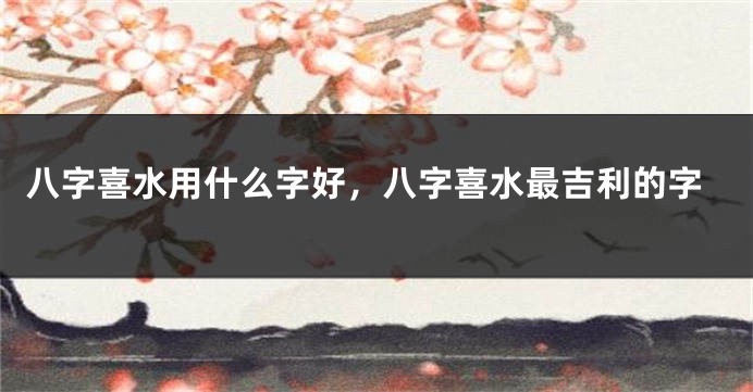 八字喜水用什么字好，八字喜水最吉利的字