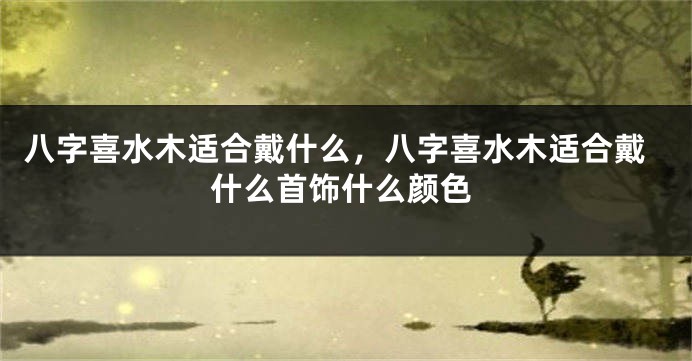 八字喜水木适合戴什么，八字喜水木适合戴什么首饰什么颜色